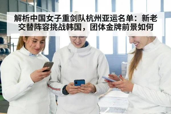 解析中国女子重剑队杭州亚运名单：新老交替阵容挑战韩国，团体金牌前景如何